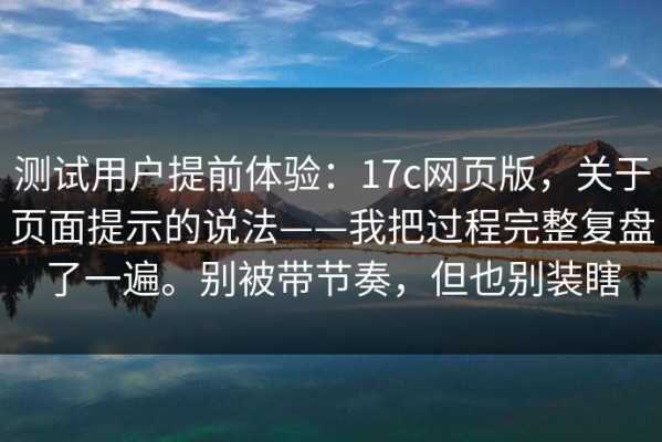 测试用户提前体验：17c网页版，关于页面提示的说法——我把过程完整复盘了一遍。别被带节奏，但也别装瞎