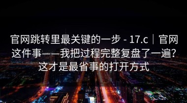 官网跳转里最关键的一步 - 17.c｜官网这件事——我把过程完整复盘了一遍？这才是最省事的打开方式