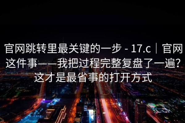 官网跳转里最关键的一步 - 17.c｜官网这件事——我把过程完整复盘了一遍？这才是最省事的打开方式