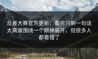 反差大赛官方更新：看完只剩一句话太离谱围绕一个眼神展开，但很多人都看错了