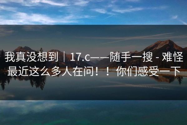 我真没想到｜17.c——随手一搜 - 难怪最近这么多人在问！！你们感受一下