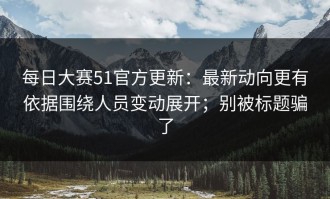 每日大赛51官方更新：最新动向更有依据围绕人员变动展开；别被标题骗了