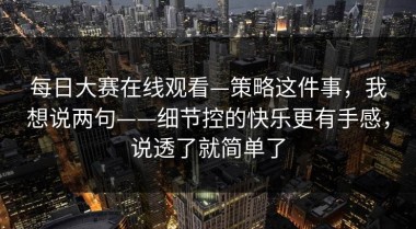 每日大赛在线观看—策略这件事，我想说两句——细节控的快乐更有手感，说透了就简单了
