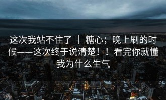 这次我站不住了 ｜ 糖心；晚上刷的时候——这次终于说清楚！！看完你就懂我为什么生气