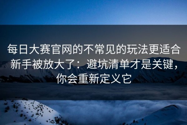 每日大赛官网的不常见的玩法更适合新手被放大了：避坑清单才是关键，你会重新定义它