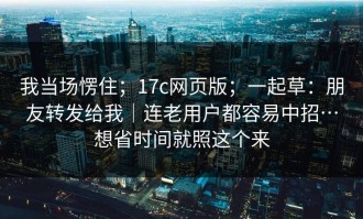 我当场愣住；17c网页版；一起草：朋友转发给我｜连老用户都容易中招…想省时间就照这个来