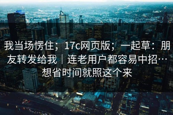 我当场愣住；17c网页版；一起草：朋友转发给我｜连老用户都容易中招…想省时间就照这个来