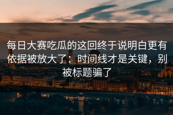 每日大赛吃瓜的这回终于说明白更有依据被放大了：时间线才是关键，别被标题骗了