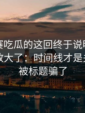 每日大赛吃瓜的这回终于说明白更有依据被放大了：时间线才是关键，别被标题骗了
