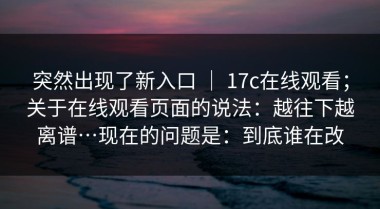 突然出现了新入口 ｜ 17c在线观看；关于在线观看页面的说法：越往下越离谱…现在的问题是：到底谁在改