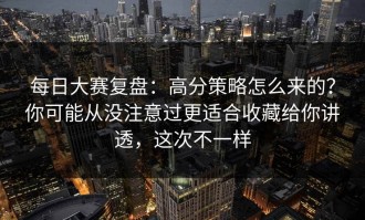 每日大赛复盘：高分策略怎么来的？你可能从没注意过更适合收藏给你讲透，这次不一样