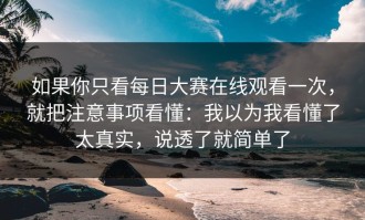 如果你只看每日大赛在线观看一次，就把注意事项看懂：我以为我看懂了太真实，说透了就简单了