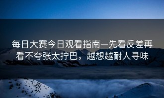 每日大赛今日观看指南—先看反差再看不夸张太拧巴，越想越耐人寻味