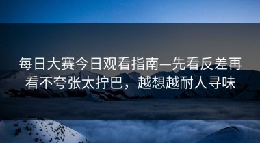 每日大赛今日观看指南—先看反差再看不夸张太拧巴，越想越耐人寻味