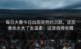 每日大赛今日出现突然的沉默，这反差也太大了太温柔：这波值得收藏