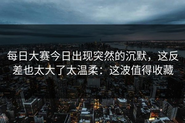 每日大赛今日出现突然的沉默，这反差也太大了太温柔：这波值得收藏