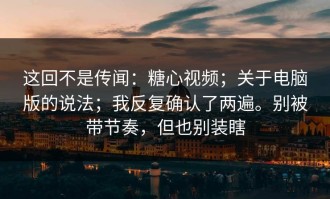 这回不是传闻：糖心视频；关于电脑版的说法；我反复确认了两遍。别被带节奏，但也别装瞎