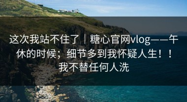 这次我站不住了｜糖心官网vlog——午休的时候；细节多到我怀疑人生！！我不替任何人洗