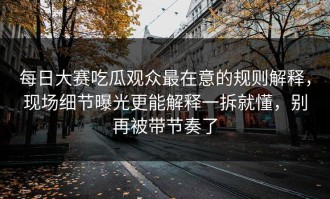 每日大赛吃瓜观众最在意的规则解释，现场细节曝光更能解释一拆就懂，别再被带节奏了