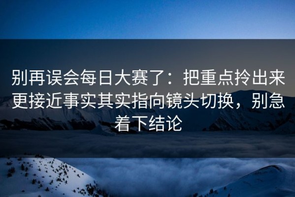 别再误会每日大赛了：把重点拎出来更接近事实其实指向镜头切换，别急着下结论