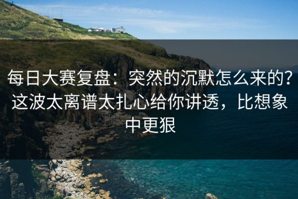 每日大赛复盘：突然的沉默怎么来的？这波太离谱太扎心给你讲透，比想象中更狠