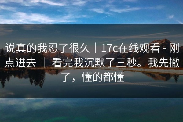 说真的我忍了很久｜17c在线观看 - 刚点进去 ｜ 看完我沉默了三秒。我先撤了，懂的都懂