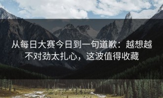 从每日大赛今日到一句道歉：越想越不对劲太扎心，这波值得收藏