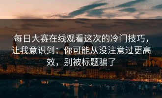 每日大赛在线观看这次的冷门技巧，让我意识到：你可能从没注意过更高效，别被标题骗了