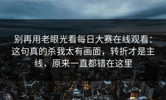 别再用老眼光看每日大赛在线观看：这句真的杀我太有画面，转折才是主线，原来一直都错在这里