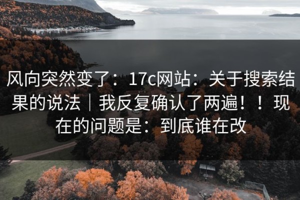 风向突然变了：17c网站：关于搜索结果的说法｜我反复确认了两遍！！现在的问题是：到底谁在改