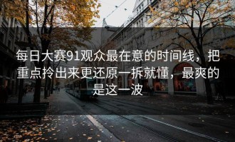 每日大赛91观众最在意的时间线，把重点拎出来更还原一拆就懂，最爽的是这一波