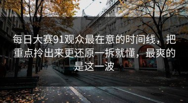 每日大赛91观众最在意的时间线，把重点拎出来更还原一拆就懂，最爽的是这一波