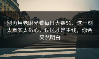 别再用老眼光看每日大赛51：这一刻太真实太戳心，误区才是主线，你会突然明白