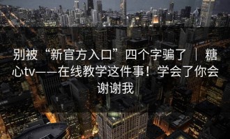 别被“新官方入口”四个字骗了 ｜ 糖心tv——在线教学这件事！学会了你会谢谢我
