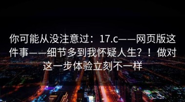 你可能从没注意过：17.c——网页版这件事——细节多到我怀疑人生？！做对这一步体验立刻不一样