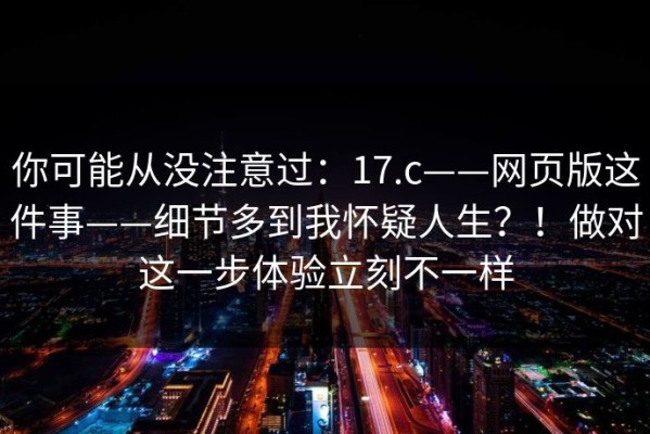 你可能从没注意过：17.c——网页版这件事——细节多到我怀疑人生？！做对这一步体验立刻不一样