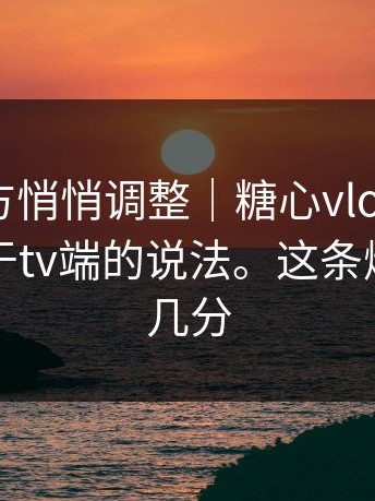 疑似官方悄悄调整｜糖心vlog入口官网｜关于tv端的说法。这条爆料你信几分