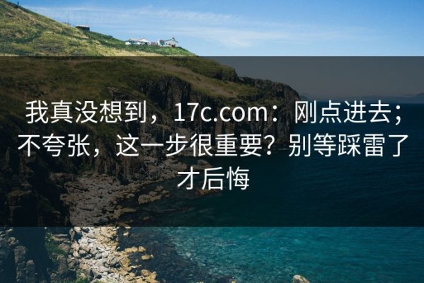 我真没想到，17c.com：刚点进去；不夸张，这一步很重要？别等踩雷了才后悔