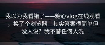 我以为我看错了——糖心vlog在线观看，换了个浏览器｜其实答案很简单但没人说？我不替任何人洗
