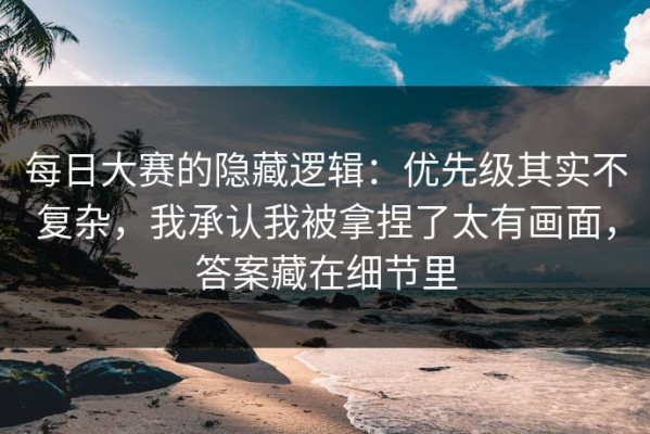 每日大赛的隐藏逻辑：优先级其实不复杂，我承认我被拿捏了太有画面，答案藏在细节里