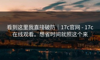 看到这里我直接破防｜17c官网 - 17c在线观看。想省时间就照这个来
