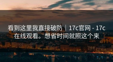 看到这里我直接破防｜17c官网 - 17c在线观看。想省时间就照这个来