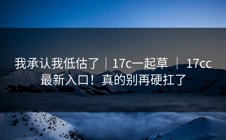 我承认我低估了|17c一起草 | 17cc最新入口!真的别再硬扛了 我承认我低估了|17c一起草 | 17cc最新入口!真的别再硬扛了