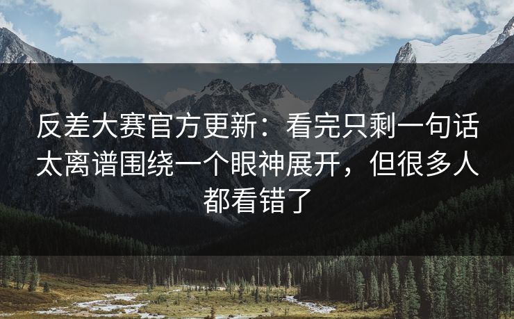 反差大赛官方更新：看完只剩一句话太离谱围绕一个眼神展开，但很多人都看错了