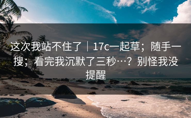 这次我站不住了|17c一起草;随手一搜;看完我沉默了三秒…?别怪我没提醒 这次我站不住了|17c一起草;随手一搜;看完我沉默了三秒…?别怪我没提醒