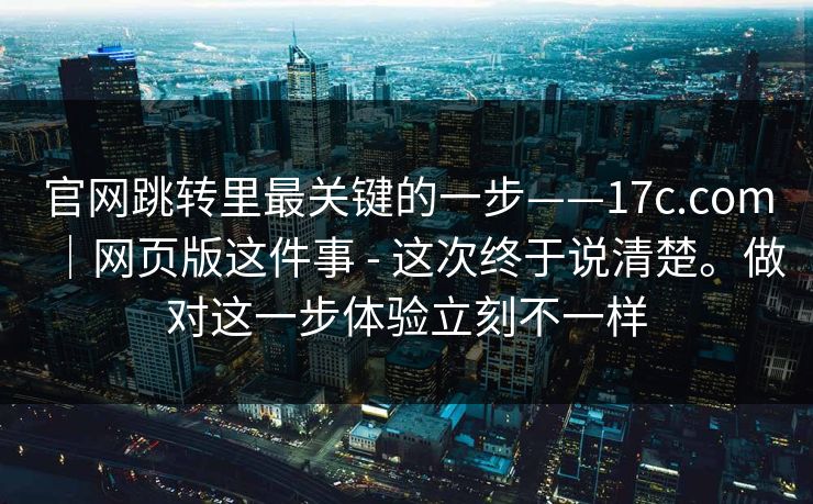 官网跳转里最关键的一步——17c.com|网页版这件事 - 这次终于说清楚。做对这一步体验立刻不一样 官网跳转里最关键的一步——17c.com|网页版这件事 - 这次终于说清楚。做对这一步体验立刻不一样