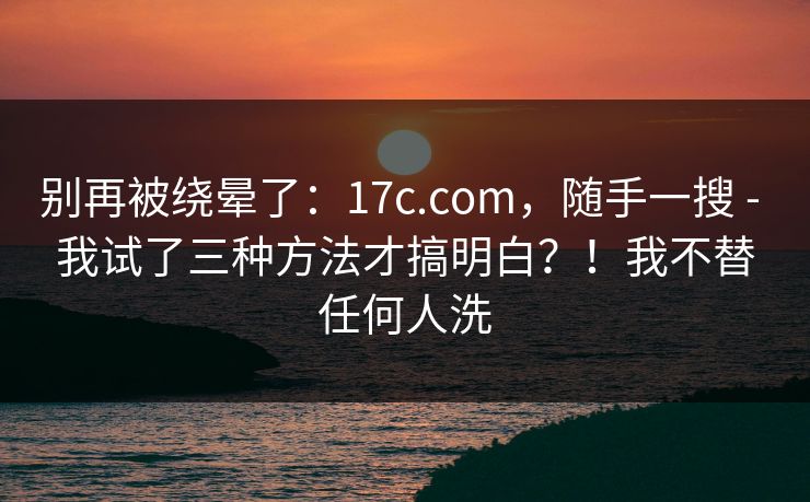 别再被绕晕了:17c.com,随手一搜 - 我试了三种方法才搞明白?!我不替任何人洗 别再被绕晕了:17c.com,随手一搜 - 我试了三种方法才搞明白?!我不替任何人洗