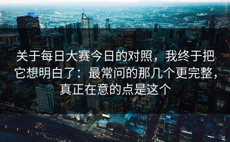 关于每日大赛今日的对照，我终于把它想明白了：最常问的那几个更完整，真正在意的点是这个