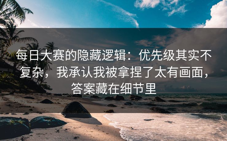 每日大赛的隐藏逻辑：优先级其实不复杂，我承认我被拿捏了太有画面，答案藏在细节里