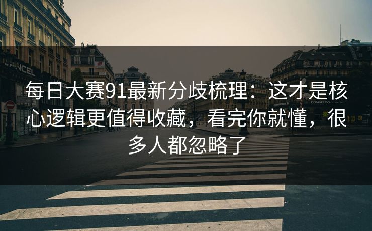 每日大赛91最新分歧梳理：这才是核心逻辑更值得收藏，看完你就懂，很多人都忽略了